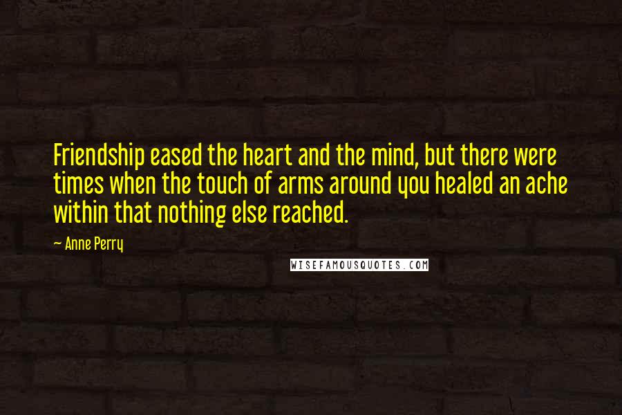 Anne Perry Quotes: Friendship eased the heart and the mind, but there were times when the touch of arms around you healed an ache within that nothing else reached.