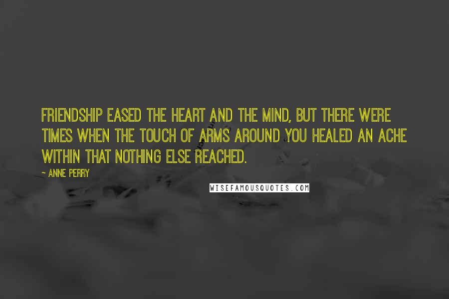 Anne Perry Quotes: Friendship eased the heart and the mind, but there were times when the touch of arms around you healed an ache within that nothing else reached.
