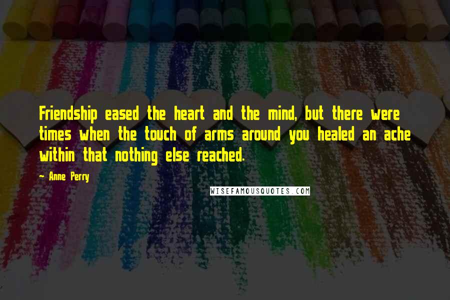 Anne Perry Quotes: Friendship eased the heart and the mind, but there were times when the touch of arms around you healed an ache within that nothing else reached.