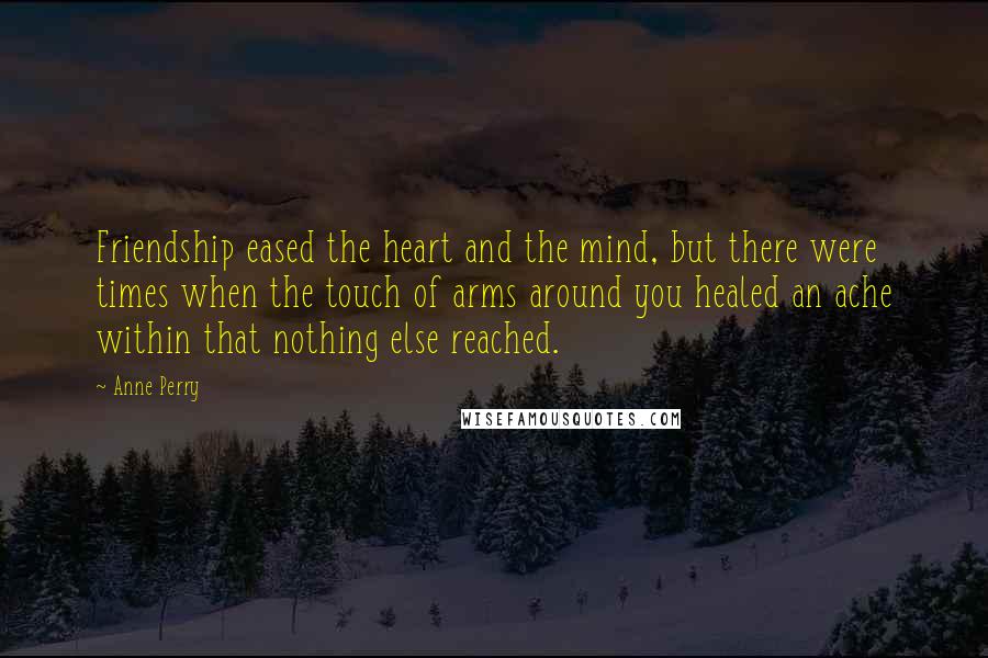Anne Perry Quotes: Friendship eased the heart and the mind, but there were times when the touch of arms around you healed an ache within that nothing else reached.