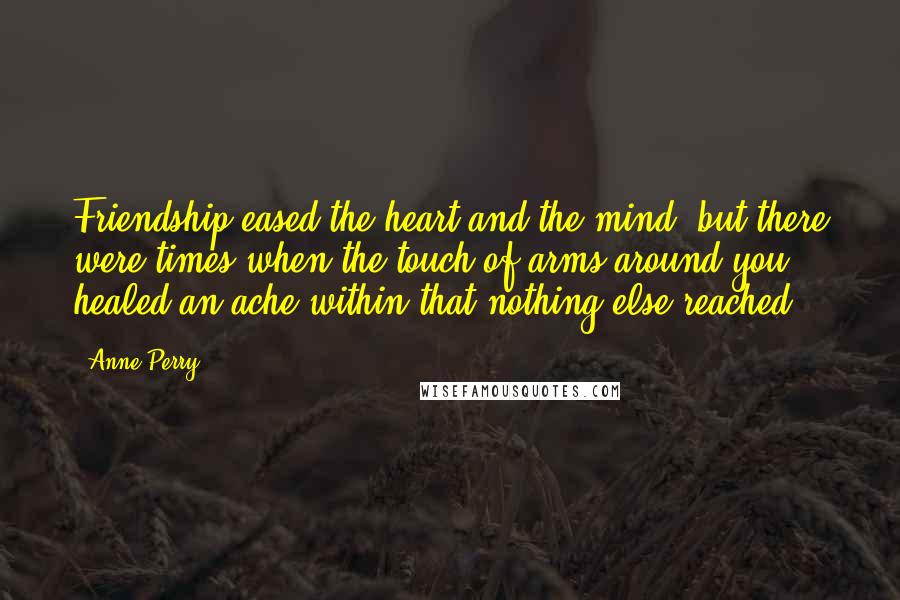 Anne Perry Quotes: Friendship eased the heart and the mind, but there were times when the touch of arms around you healed an ache within that nothing else reached.