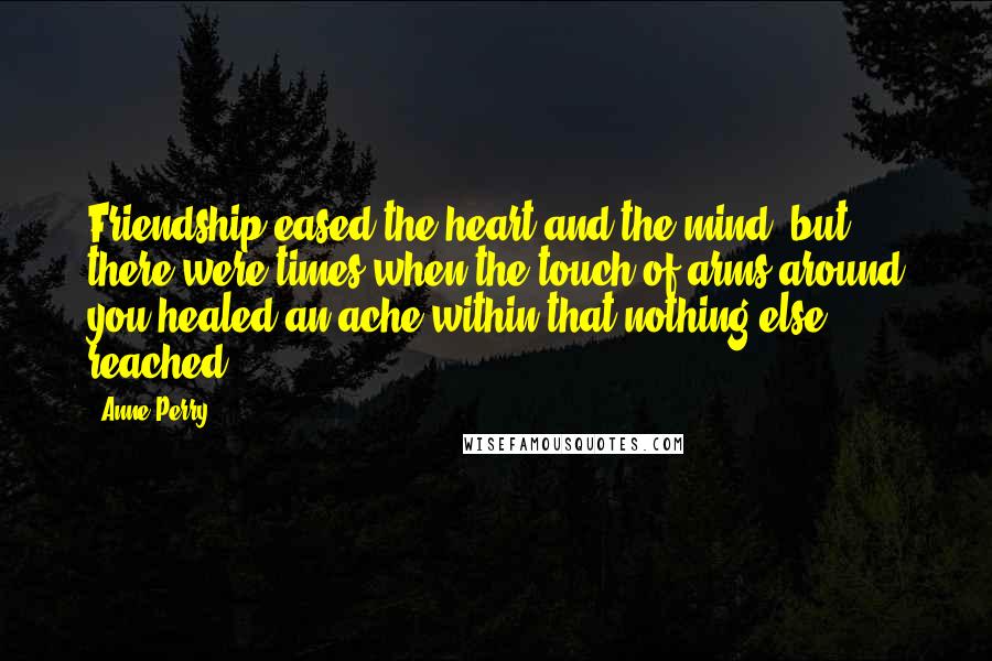 Anne Perry Quotes: Friendship eased the heart and the mind, but there were times when the touch of arms around you healed an ache within that nothing else reached.