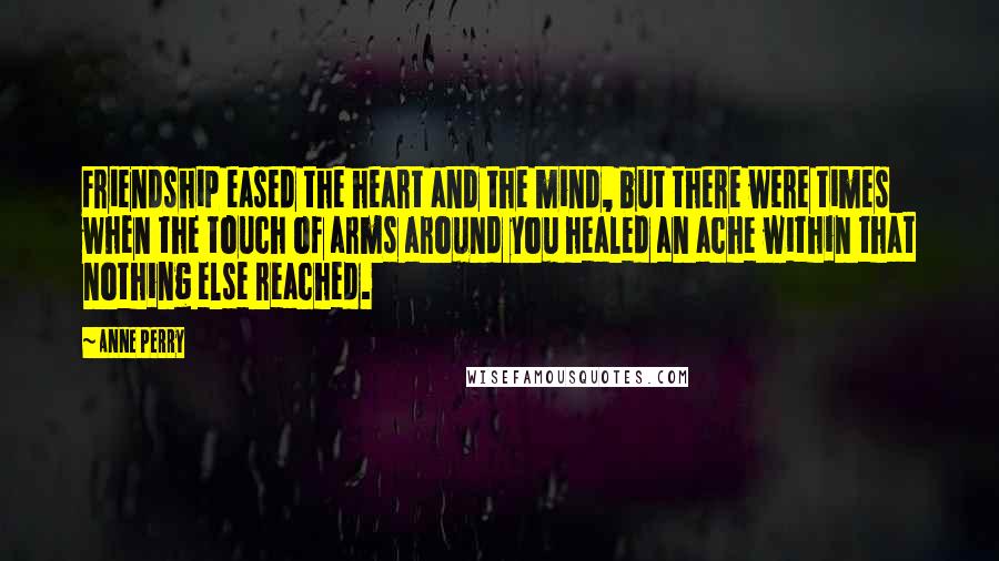 Anne Perry Quotes: Friendship eased the heart and the mind, but there were times when the touch of arms around you healed an ache within that nothing else reached.