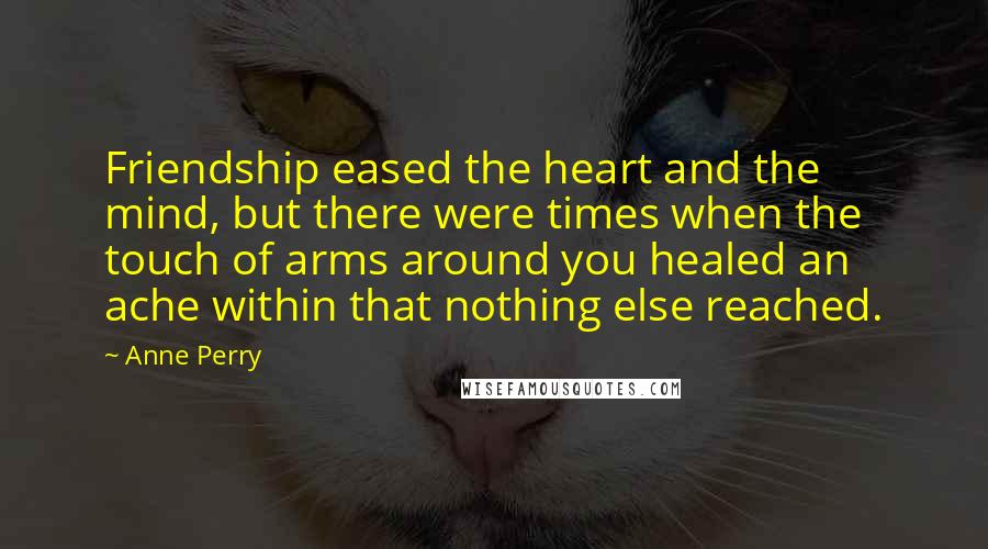 Anne Perry Quotes: Friendship eased the heart and the mind, but there were times when the touch of arms around you healed an ache within that nothing else reached.