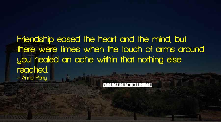 Anne Perry Quotes: Friendship eased the heart and the mind, but there were times when the touch of arms around you healed an ache within that nothing else reached.
