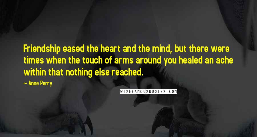 Anne Perry Quotes: Friendship eased the heart and the mind, but there were times when the touch of arms around you healed an ache within that nothing else reached.