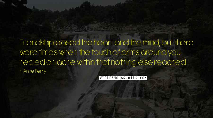 Anne Perry Quotes: Friendship eased the heart and the mind, but there were times when the touch of arms around you healed an ache within that nothing else reached.
