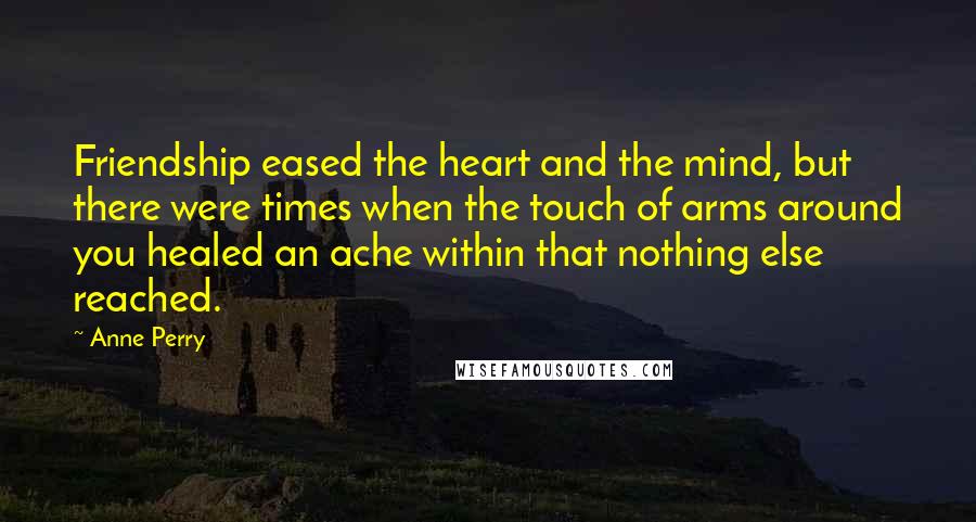 Anne Perry Quotes: Friendship eased the heart and the mind, but there were times when the touch of arms around you healed an ache within that nothing else reached.