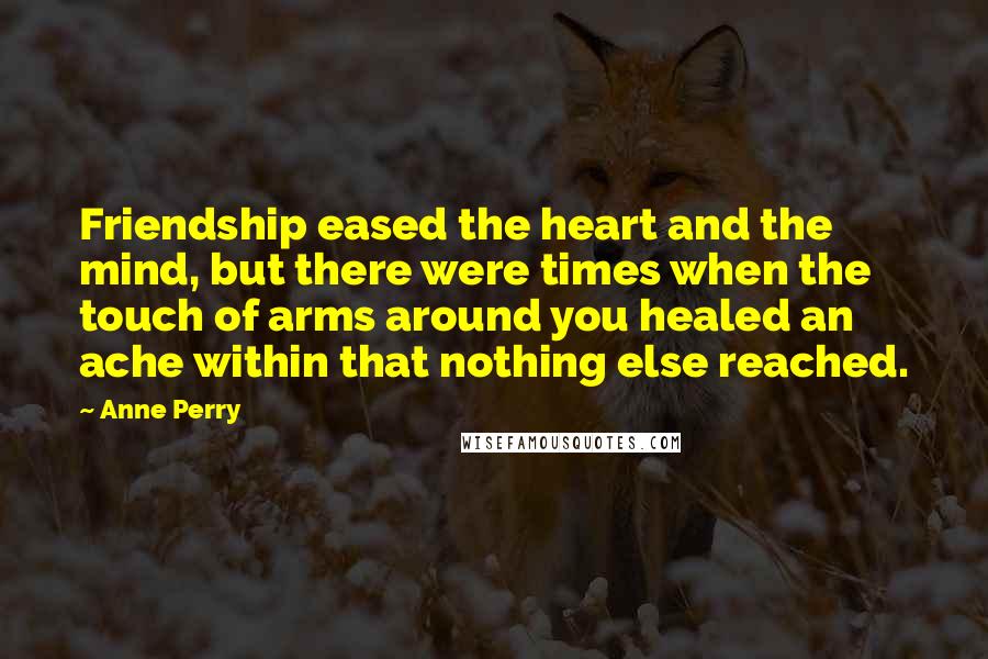 Anne Perry Quotes: Friendship eased the heart and the mind, but there were times when the touch of arms around you healed an ache within that nothing else reached.
