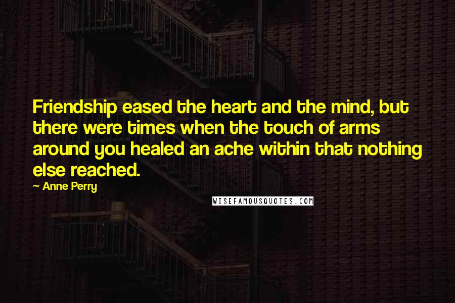 Anne Perry Quotes: Friendship eased the heart and the mind, but there were times when the touch of arms around you healed an ache within that nothing else reached.