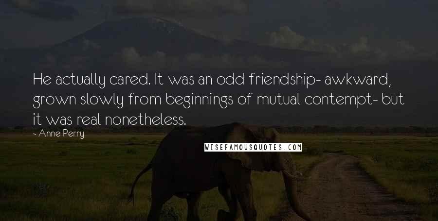 Anne Perry Quotes: He actually cared. It was an odd friendship- awkward, grown slowly from beginnings of mutual contempt- but it was real nonetheless.