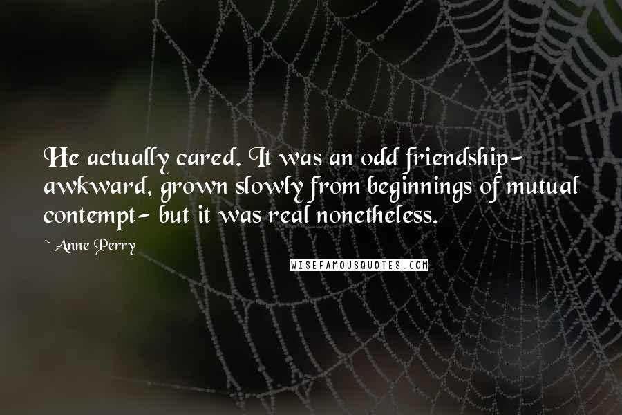 Anne Perry Quotes: He actually cared. It was an odd friendship- awkward, grown slowly from beginnings of mutual contempt- but it was real nonetheless.