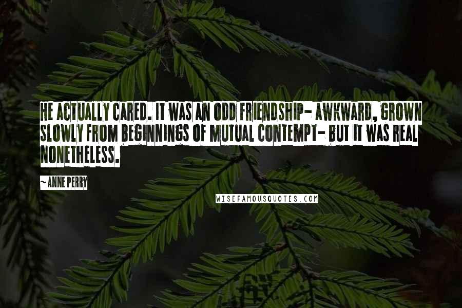 Anne Perry Quotes: He actually cared. It was an odd friendship- awkward, grown slowly from beginnings of mutual contempt- but it was real nonetheless.