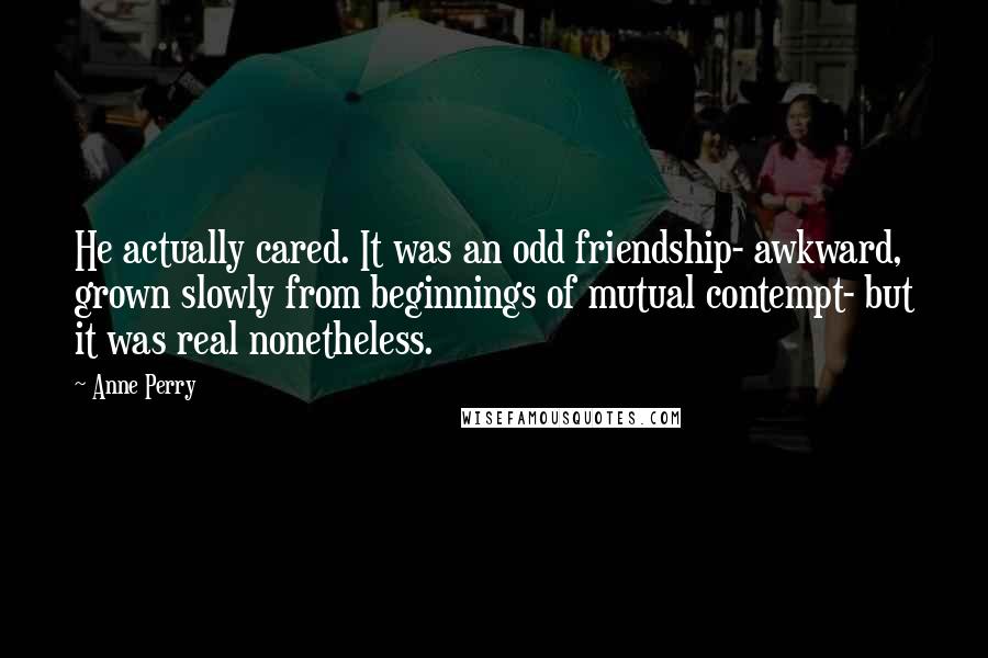 Anne Perry Quotes: He actually cared. It was an odd friendship- awkward, grown slowly from beginnings of mutual contempt- but it was real nonetheless.