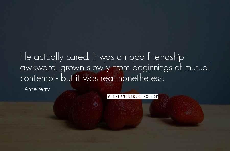 Anne Perry Quotes: He actually cared. It was an odd friendship- awkward, grown slowly from beginnings of mutual contempt- but it was real nonetheless.