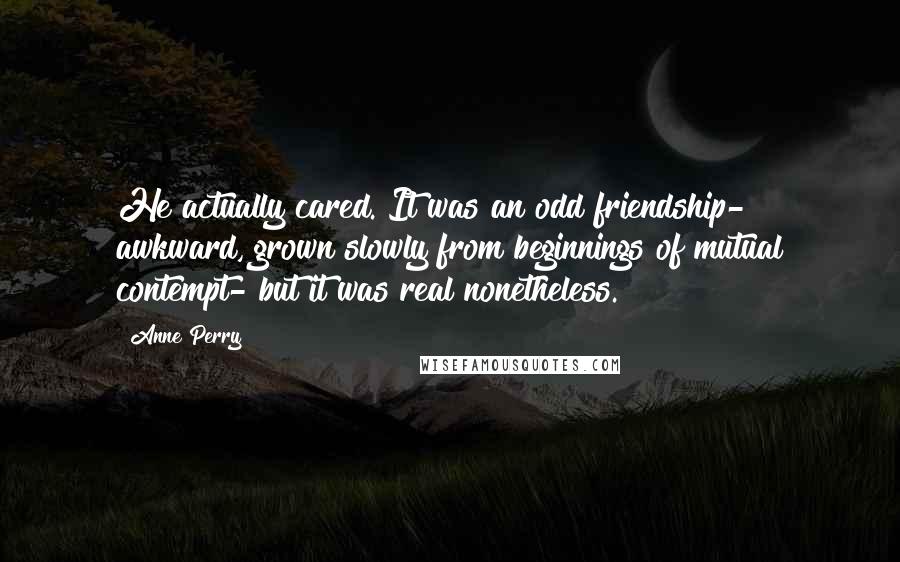 Anne Perry Quotes: He actually cared. It was an odd friendship- awkward, grown slowly from beginnings of mutual contempt- but it was real nonetheless.