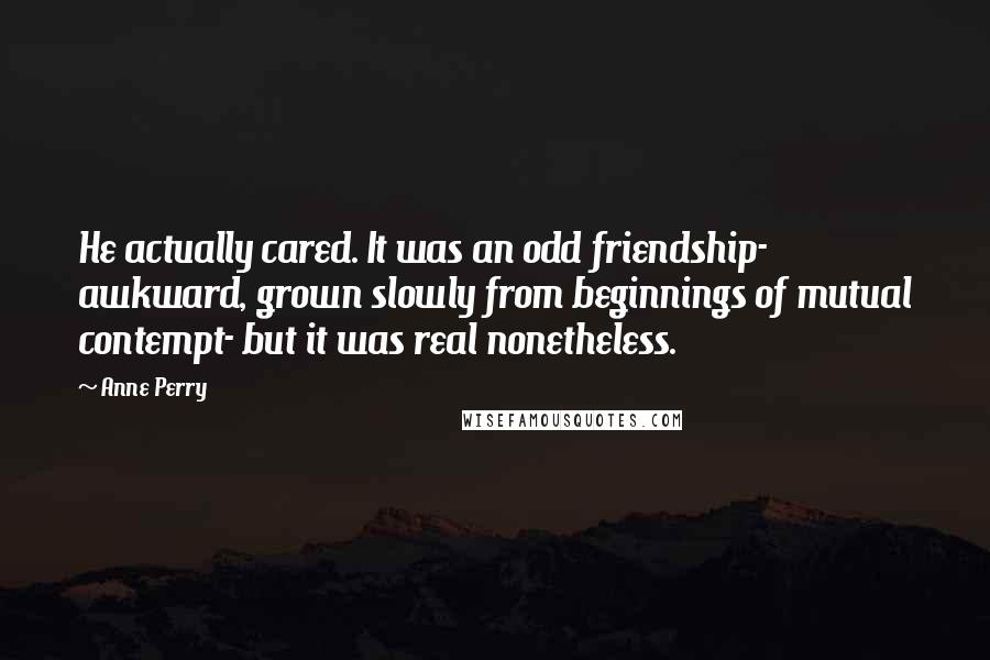 Anne Perry Quotes: He actually cared. It was an odd friendship- awkward, grown slowly from beginnings of mutual contempt- but it was real nonetheless.