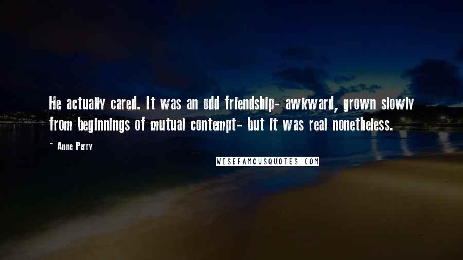 Anne Perry Quotes: He actually cared. It was an odd friendship- awkward, grown slowly from beginnings of mutual contempt- but it was real nonetheless.