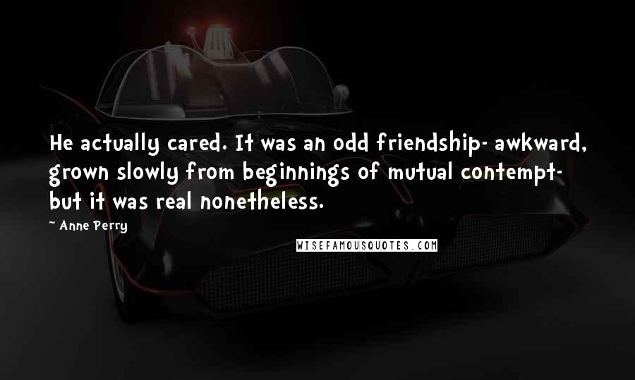 Anne Perry Quotes: He actually cared. It was an odd friendship- awkward, grown slowly from beginnings of mutual contempt- but it was real nonetheless.