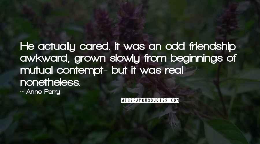 Anne Perry Quotes: He actually cared. It was an odd friendship- awkward, grown slowly from beginnings of mutual contempt- but it was real nonetheless.