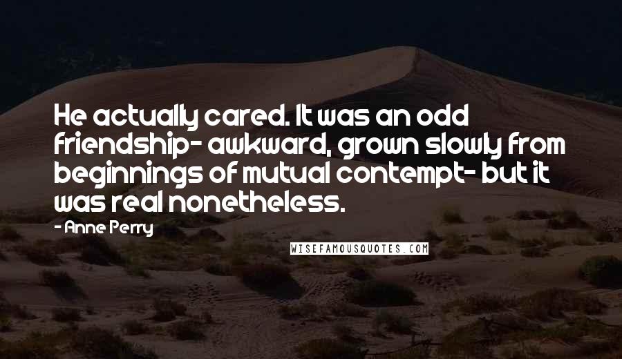 Anne Perry Quotes: He actually cared. It was an odd friendship- awkward, grown slowly from beginnings of mutual contempt- but it was real nonetheless.