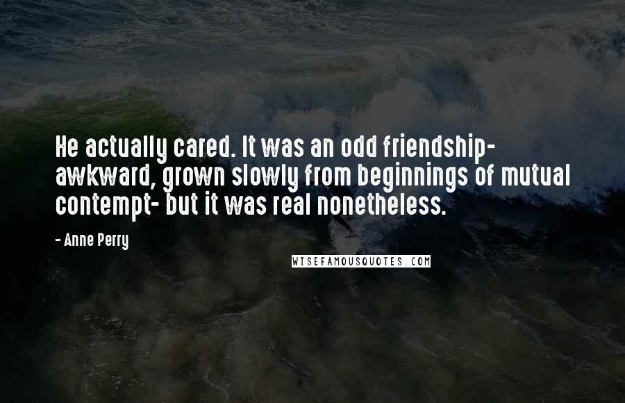 Anne Perry Quotes: He actually cared. It was an odd friendship- awkward, grown slowly from beginnings of mutual contempt- but it was real nonetheless.