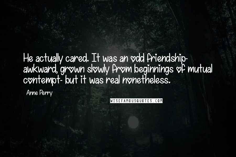 Anne Perry Quotes: He actually cared. It was an odd friendship- awkward, grown slowly from beginnings of mutual contempt- but it was real nonetheless.