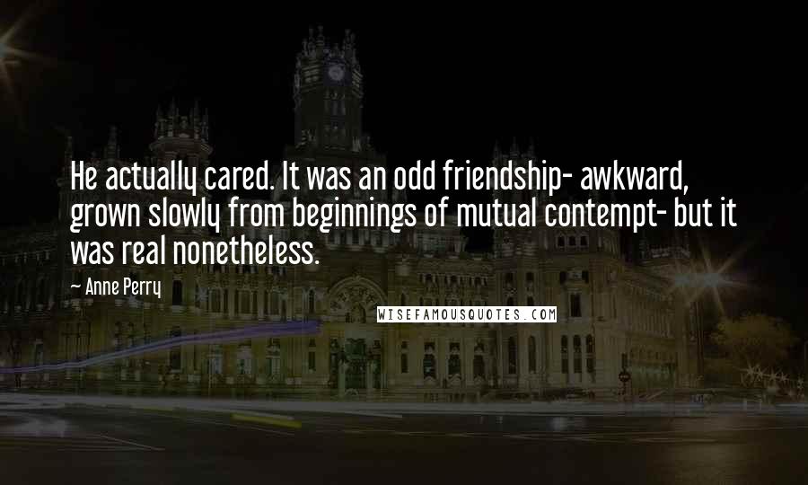 Anne Perry Quotes: He actually cared. It was an odd friendship- awkward, grown slowly from beginnings of mutual contempt- but it was real nonetheless.