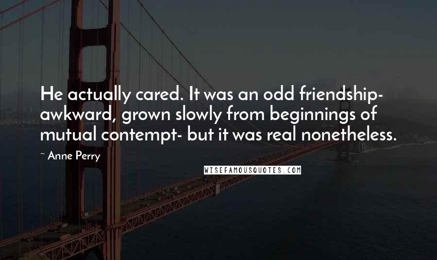 Anne Perry Quotes: He actually cared. It was an odd friendship- awkward, grown slowly from beginnings of mutual contempt- but it was real nonetheless.