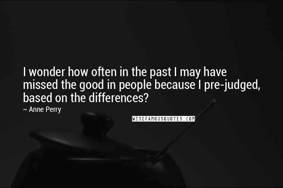 Anne Perry Quotes: I wonder how often in the past I may have missed the good in people because I pre-judged, based on the differences?