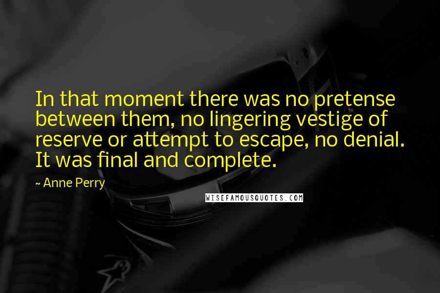 Anne Perry Quotes: In that moment there was no pretense between them, no lingering vestige of reserve or attempt to escape, no denial. It was final and complete.