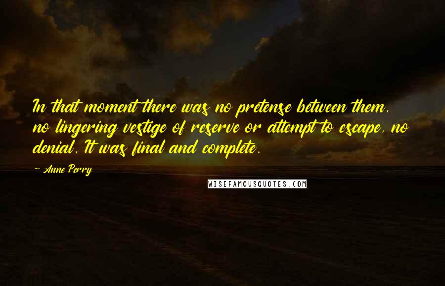 Anne Perry Quotes: In that moment there was no pretense between them, no lingering vestige of reserve or attempt to escape, no denial. It was final and complete.