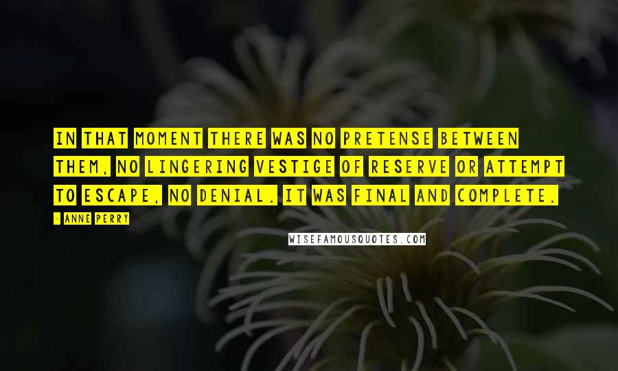 Anne Perry Quotes: In that moment there was no pretense between them, no lingering vestige of reserve or attempt to escape, no denial. It was final and complete.