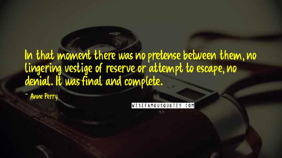 Anne Perry Quotes: In that moment there was no pretense between them, no lingering vestige of reserve or attempt to escape, no denial. It was final and complete.