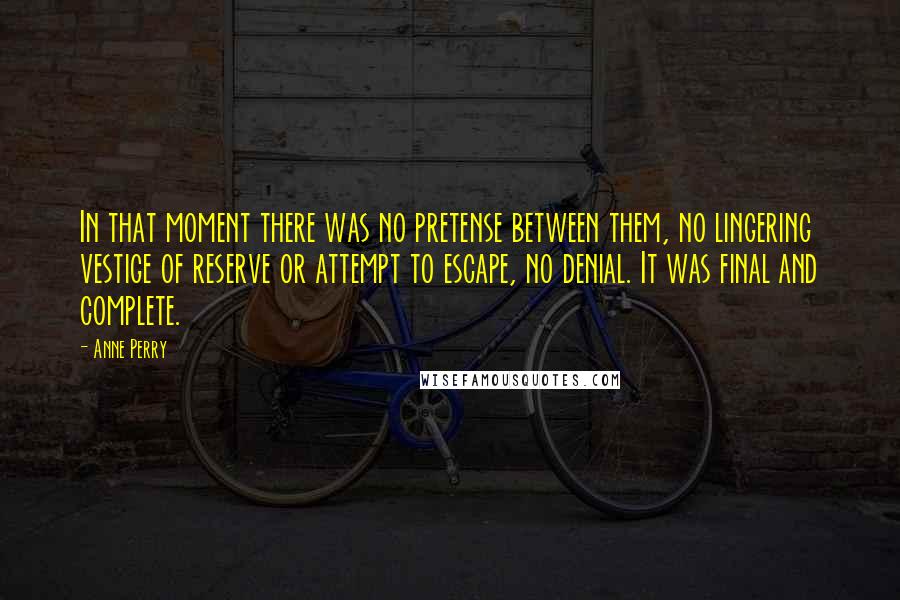 Anne Perry Quotes: In that moment there was no pretense between them, no lingering vestige of reserve or attempt to escape, no denial. It was final and complete.