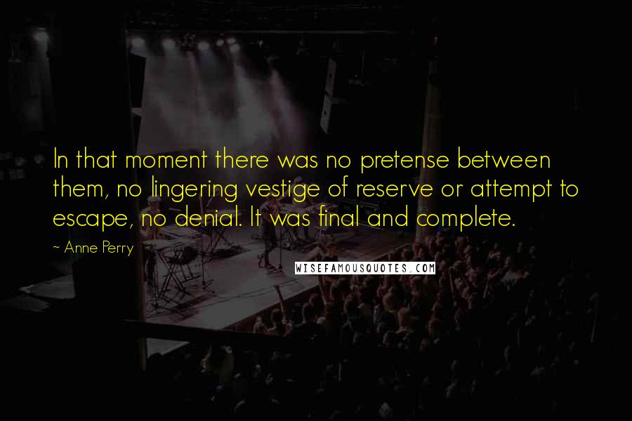 Anne Perry Quotes: In that moment there was no pretense between them, no lingering vestige of reserve or attempt to escape, no denial. It was final and complete.