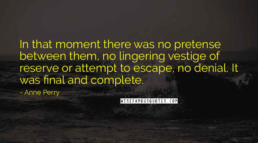 Anne Perry Quotes: In that moment there was no pretense between them, no lingering vestige of reserve or attempt to escape, no denial. It was final and complete.