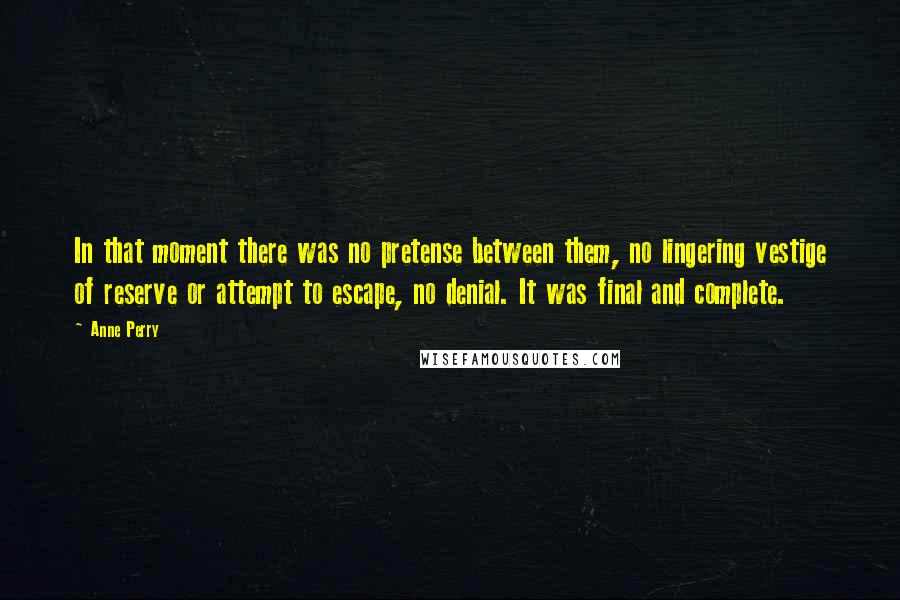 Anne Perry Quotes: In that moment there was no pretense between them, no lingering vestige of reserve or attempt to escape, no denial. It was final and complete.