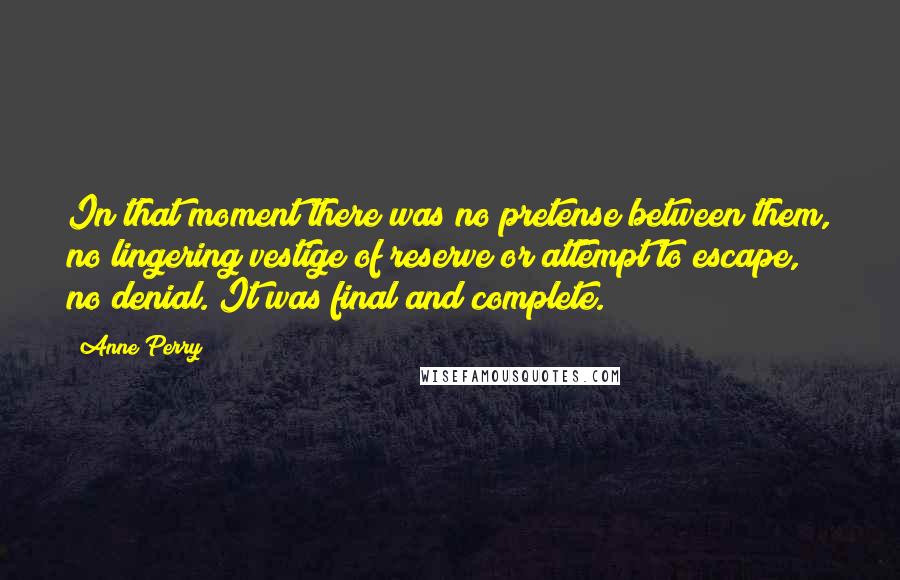 Anne Perry Quotes: In that moment there was no pretense between them, no lingering vestige of reserve or attempt to escape, no denial. It was final and complete.