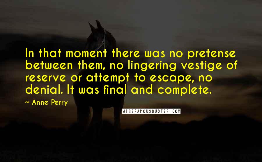 Anne Perry Quotes: In that moment there was no pretense between them, no lingering vestige of reserve or attempt to escape, no denial. It was final and complete.