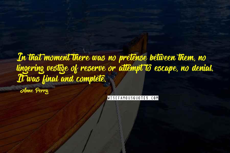 Anne Perry Quotes: In that moment there was no pretense between them, no lingering vestige of reserve or attempt to escape, no denial. It was final and complete.