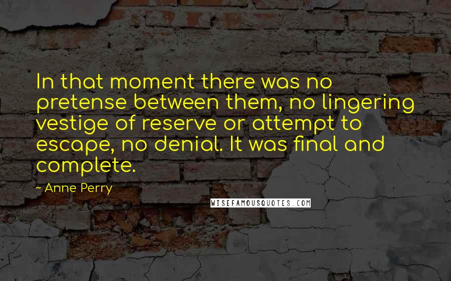 Anne Perry Quotes: In that moment there was no pretense between them, no lingering vestige of reserve or attempt to escape, no denial. It was final and complete.