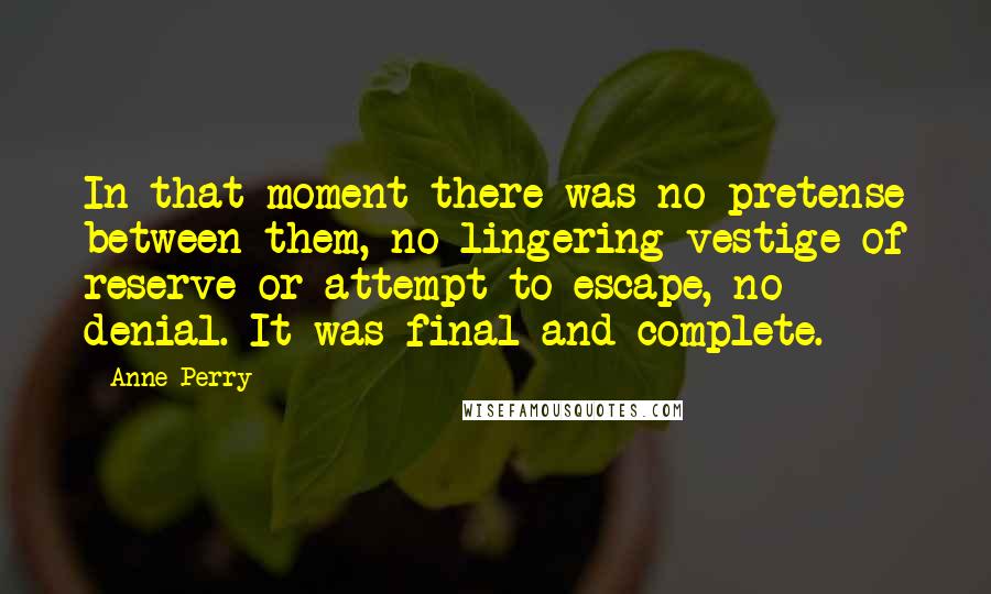 Anne Perry Quotes: In that moment there was no pretense between them, no lingering vestige of reserve or attempt to escape, no denial. It was final and complete.