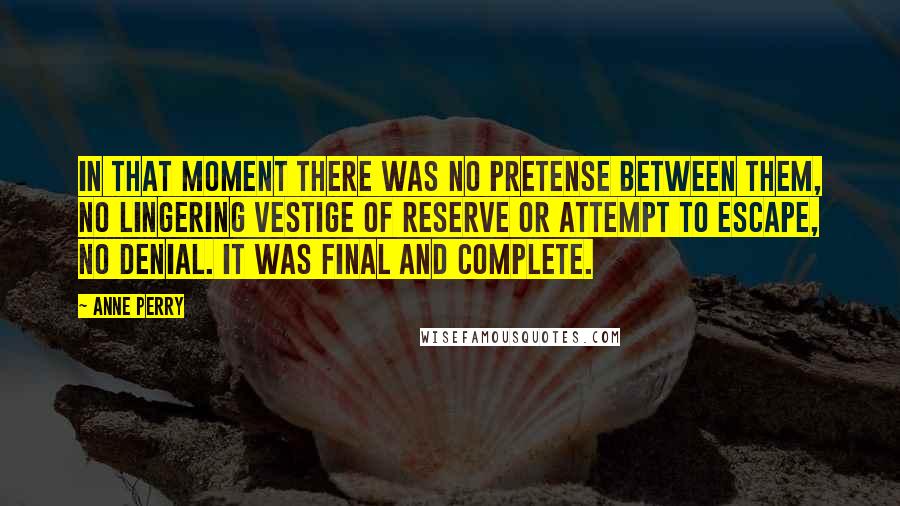 Anne Perry Quotes: In that moment there was no pretense between them, no lingering vestige of reserve or attempt to escape, no denial. It was final and complete.