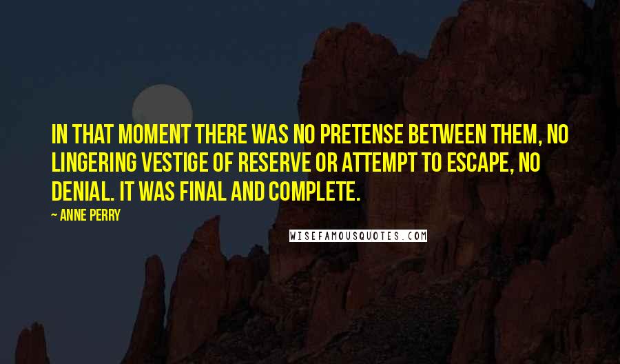 Anne Perry Quotes: In that moment there was no pretense between them, no lingering vestige of reserve or attempt to escape, no denial. It was final and complete.