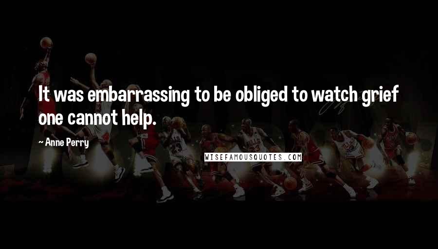 Anne Perry Quotes: It was embarrassing to be obliged to watch grief one cannot help.