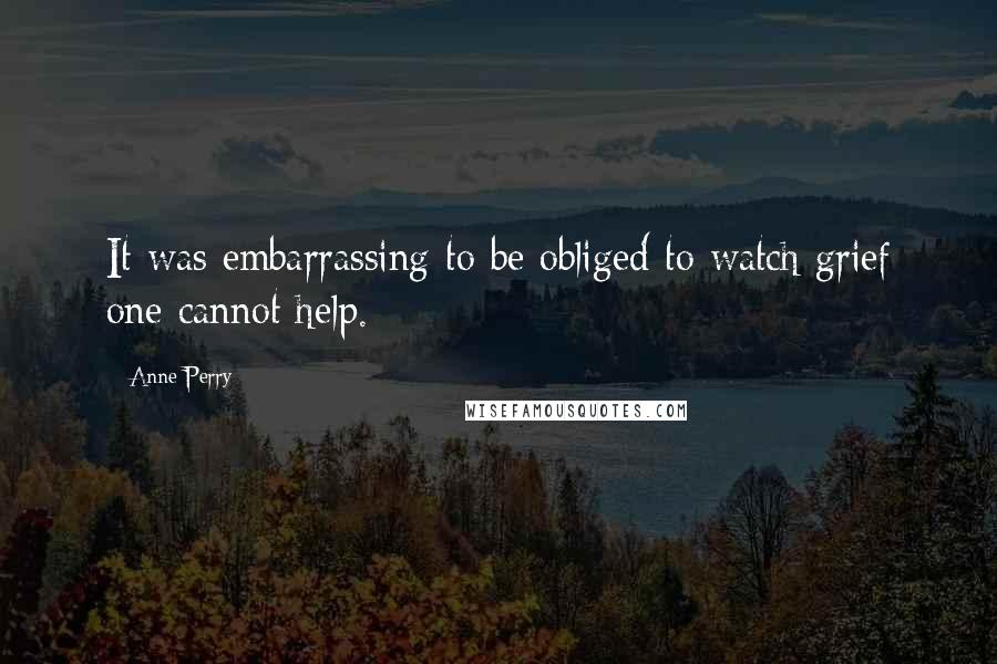 Anne Perry Quotes: It was embarrassing to be obliged to watch grief one cannot help.