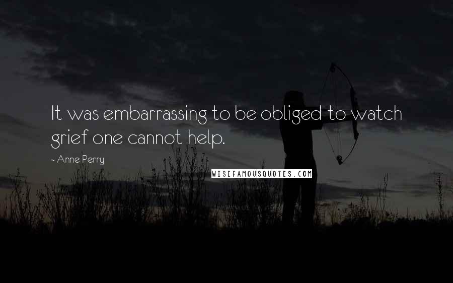 Anne Perry Quotes: It was embarrassing to be obliged to watch grief one cannot help.