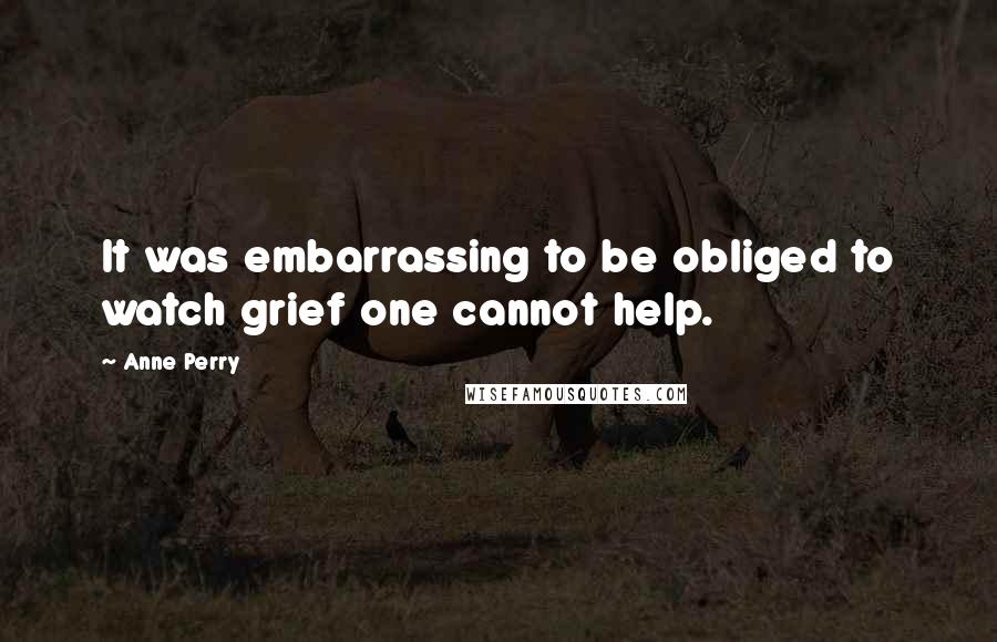 Anne Perry Quotes: It was embarrassing to be obliged to watch grief one cannot help.