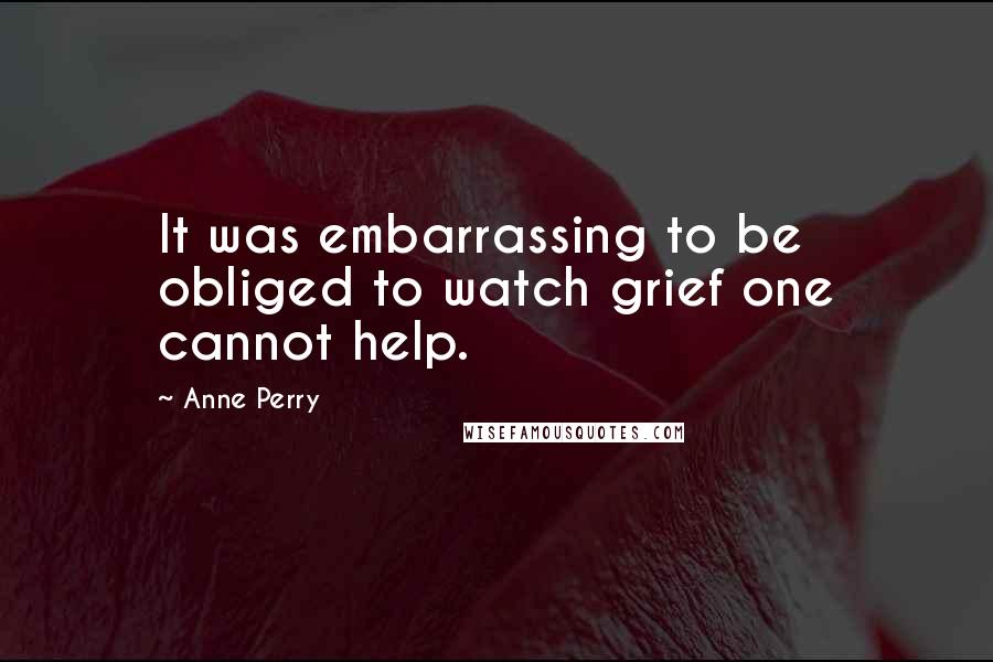 Anne Perry Quotes: It was embarrassing to be obliged to watch grief one cannot help.